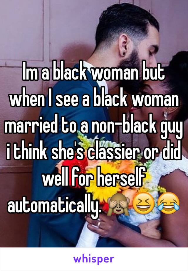 Im a black woman but when I see a black woman married to a non-black guy i think she's classier or did well for herself automatically. 🙈😆😂