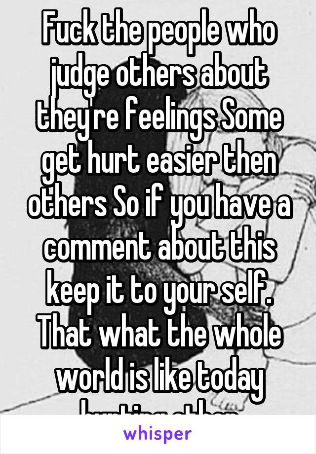 Fuck the people who judge others about they're feelings Some get hurt easier then others So if you have a comment about this keep it to your self. That what the whole world is like today hurting other