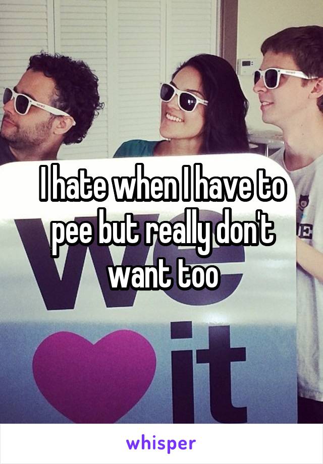 I hate when I have to pee but really don't want too