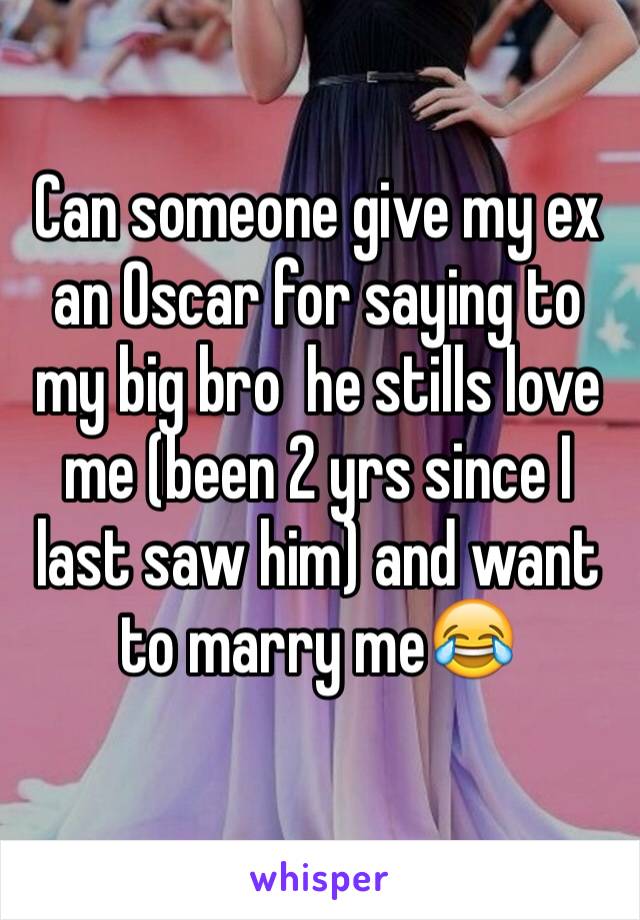 Can someone give my ex an Oscar for saying to my big bro  he stills love me (been 2 yrs since I last saw him) and want to marry me😂
