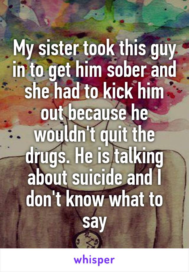 My sister took this guy in to get him sober and she had to kick him out because he wouldn't quit the drugs. He is talking about suicide and I don't know what to say