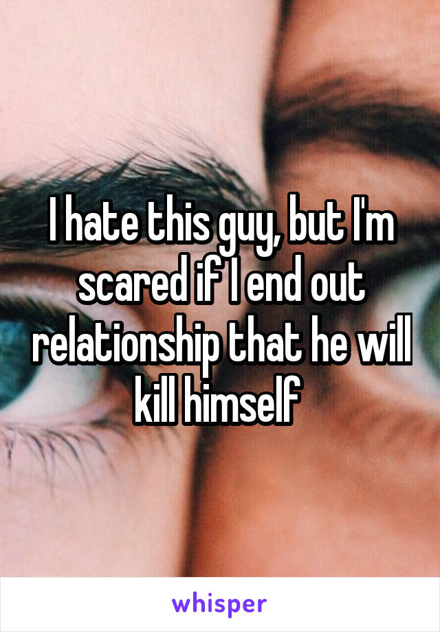 I hate this guy, but I'm scared if I end out relationship that he will kill himself 