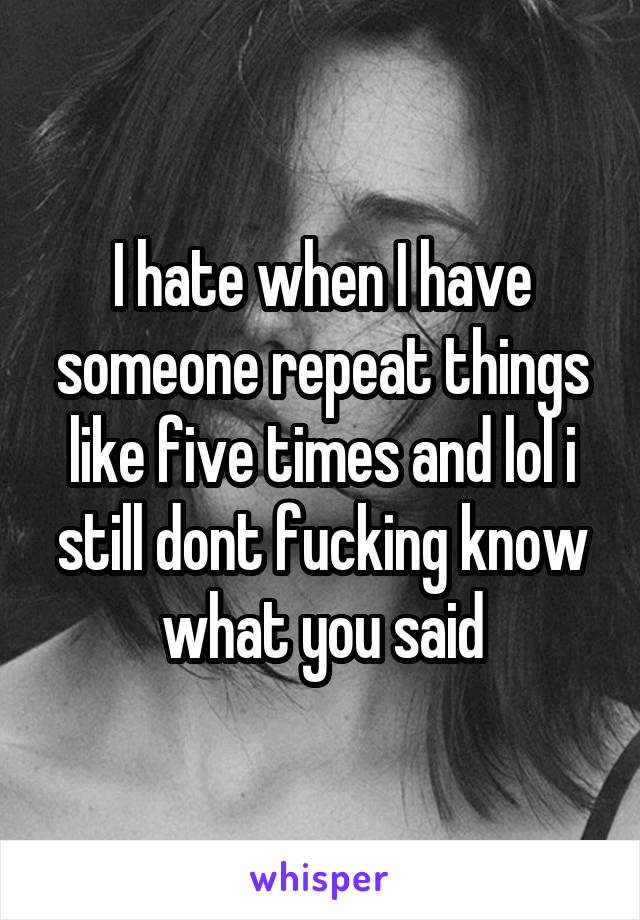 I hate when I have someone repeat things like five times and lol i still dont fucking know what you said