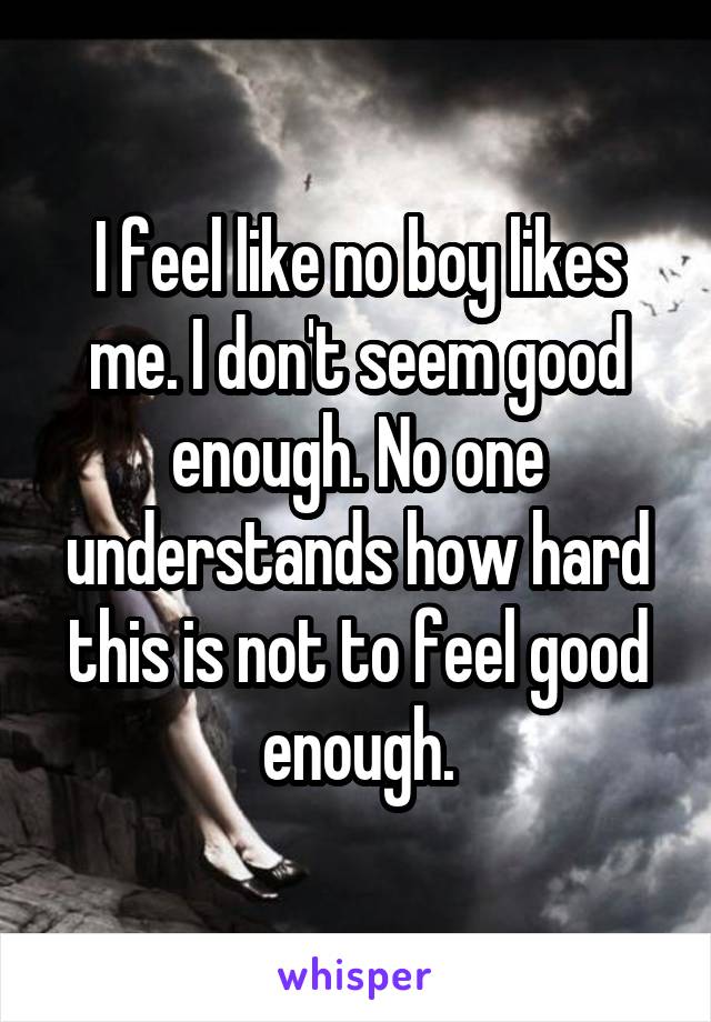 I feel like no boy likes me. I don't seem good enough. No one understands how hard this is not to feel good enough.