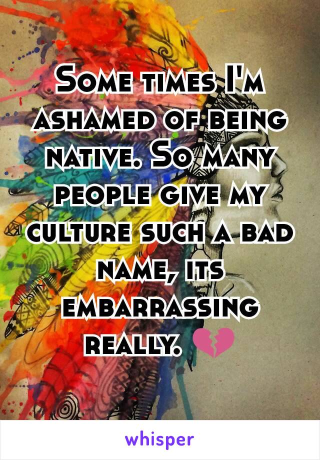 Some times I'm ashamed of being native. So many people give my culture such a bad name, its embarrassing really. 💔