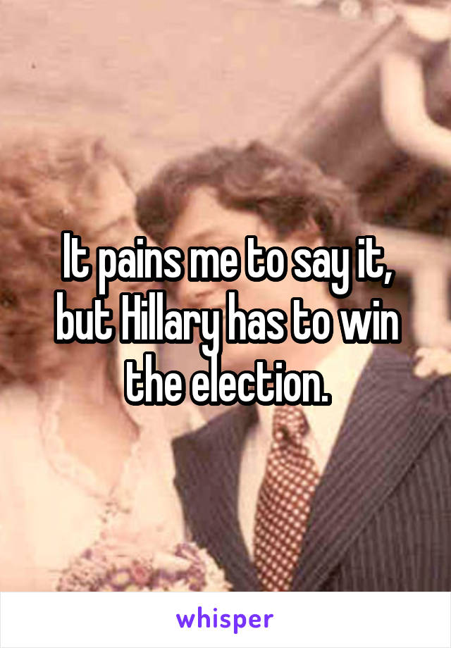 It pains me to say it, but Hillary has to win the election.