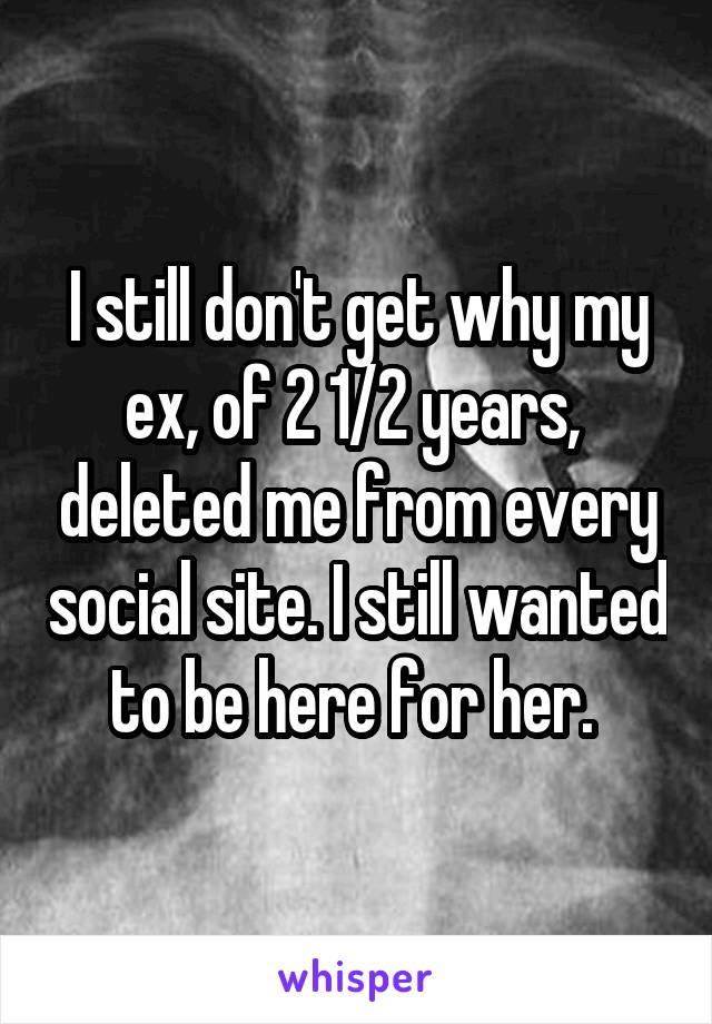 I still don't get why my ex, of 2 1/2 years,  deleted me from every social site. I still wanted to be here for her. 