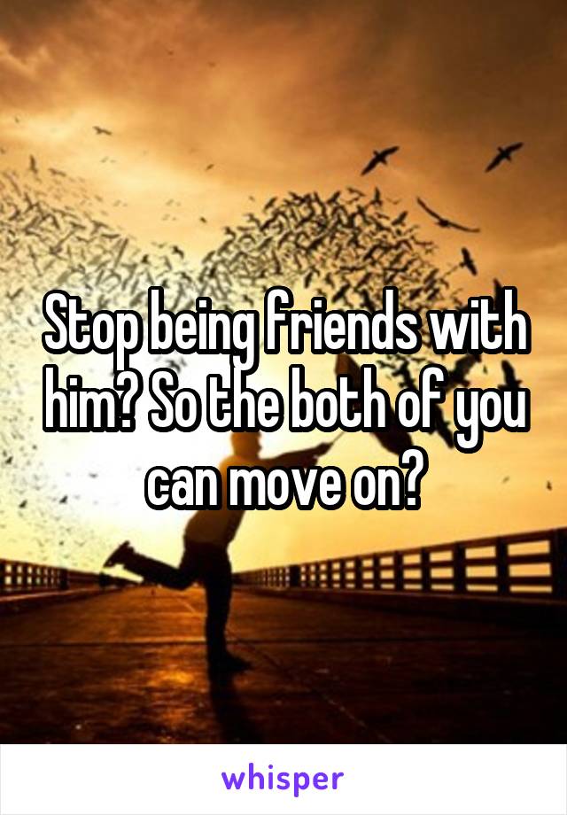 Stop being friends with him? So the both of you can move on?