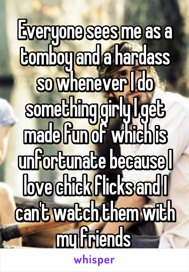 Everyone sees me as a tomboy and a hardass so whenever I do something girly I get made fun of which is unfortunate because I love chick flicks and I can't watch them with my friends 