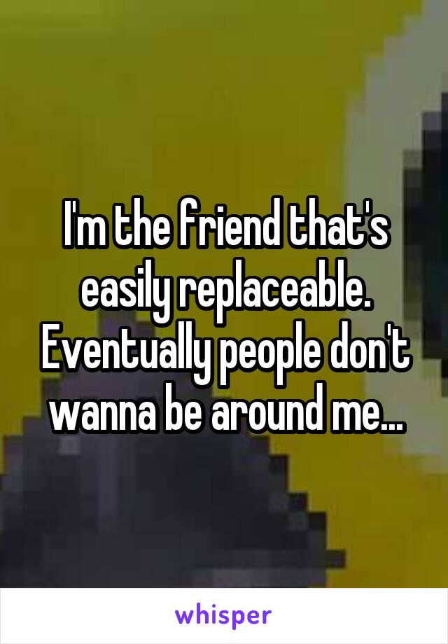 I'm the friend that's easily replaceable. Eventually people don't wanna be around me...