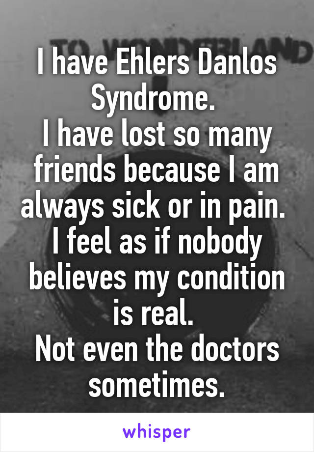 I have Ehlers Danlos Syndrome. 
I have lost so many friends because I am always sick or in pain. 
I feel as if nobody believes my condition is real. 
Not even the doctors sometimes.