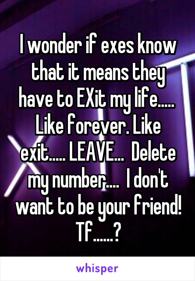 I wonder if exes know that it means they have to EXit my life.....  Like forever. Like exit..... LEAVE...  Delete my number....  I don't want to be your friend! Tf......?