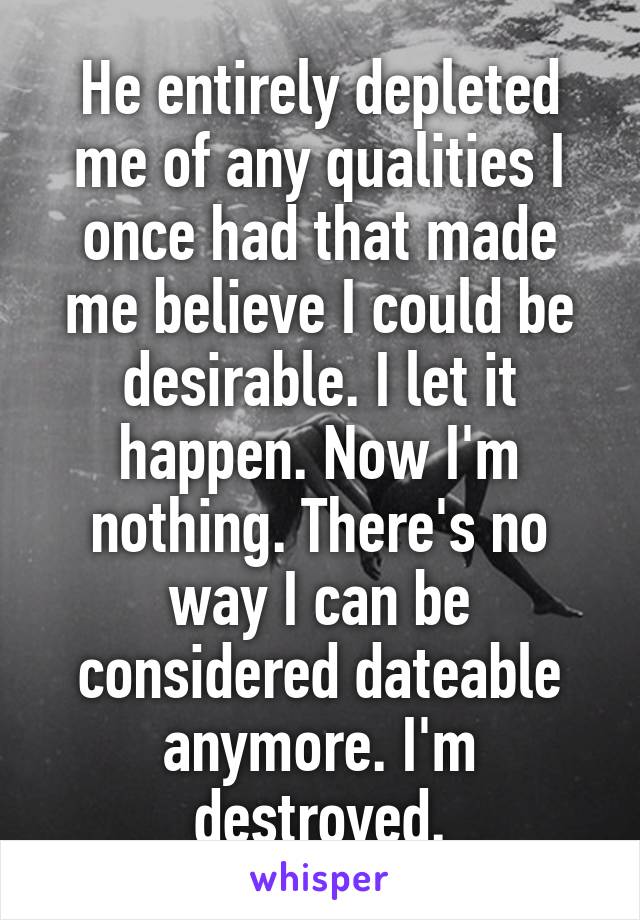 He entirely depleted me of any qualities I once had that made me believe I could be desirable. I let it happen. Now I'm nothing. There's no way I can be considered dateable anymore. I'm destroyed.