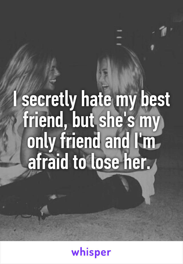 I secretly hate my best friend, but she's my only friend and I'm afraid to lose her. 