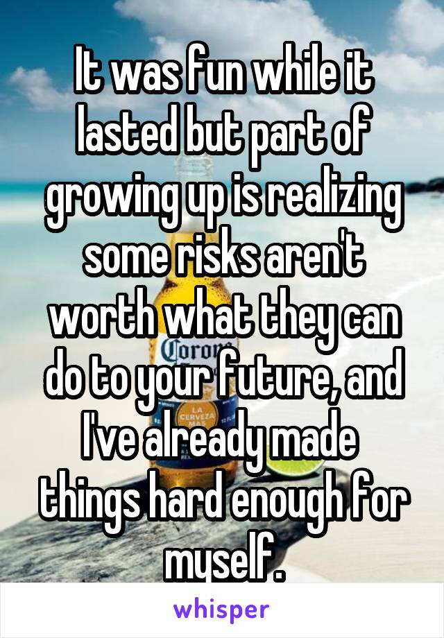 It was fun while it lasted but part of growing up is realizing some risks aren't worth what they can do to your future, and I've already made  things hard enough for myself.