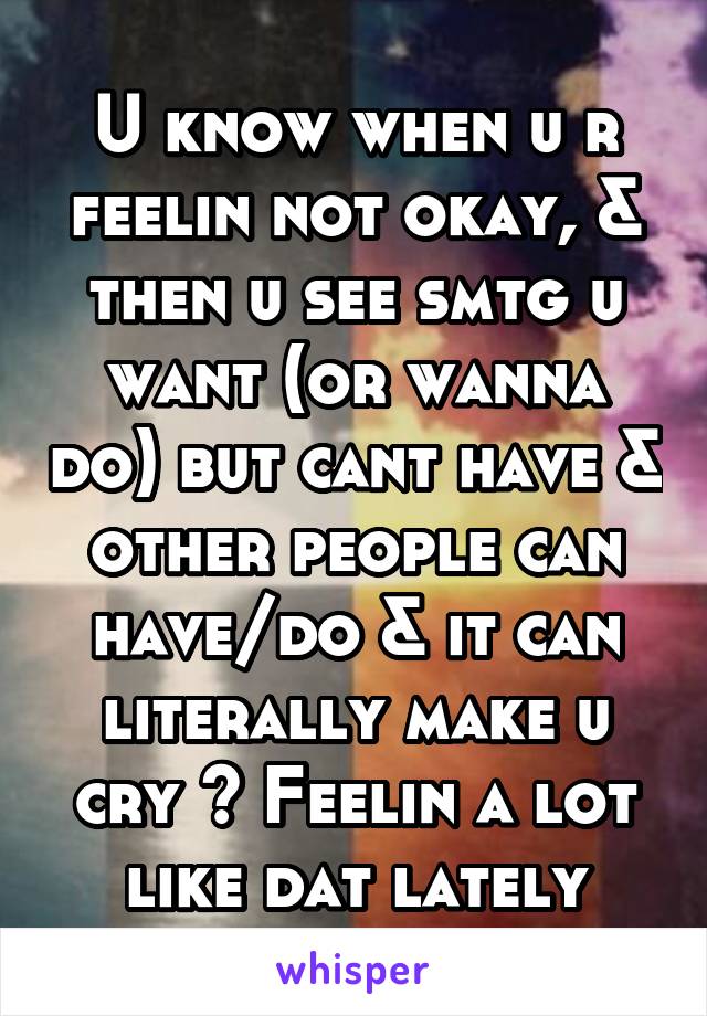 U know when u r feelin not okay, & then u see smtg u want (or wanna do) but cant have & other people can have/do & it can literally make u cry ? Feelin a lot like dat lately