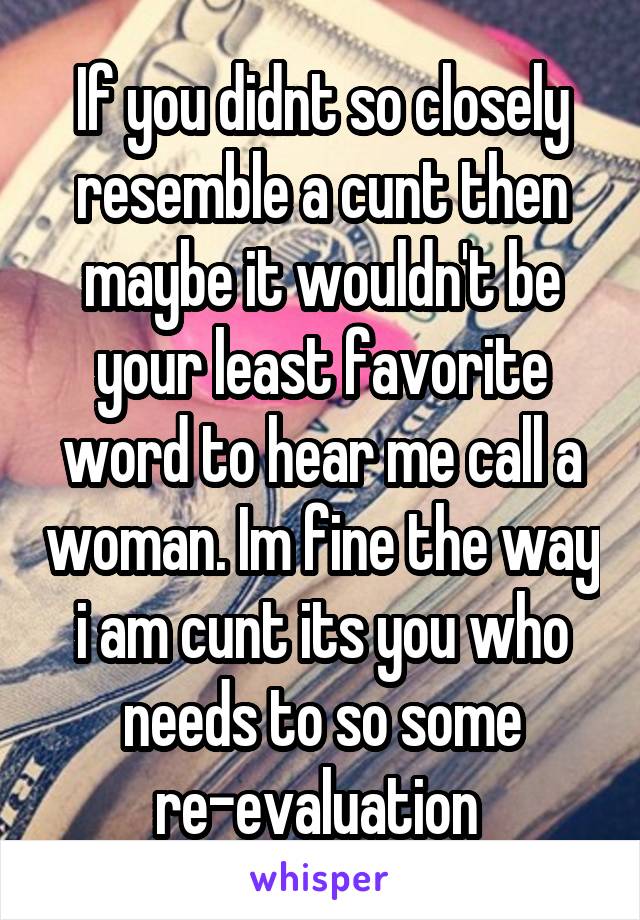 If you didnt so closely resemble a cunt then maybe it wouldn't be your least favorite
word to hear me call a woman. Im fine the way i am cunt its you who needs to so some re-evaluation 