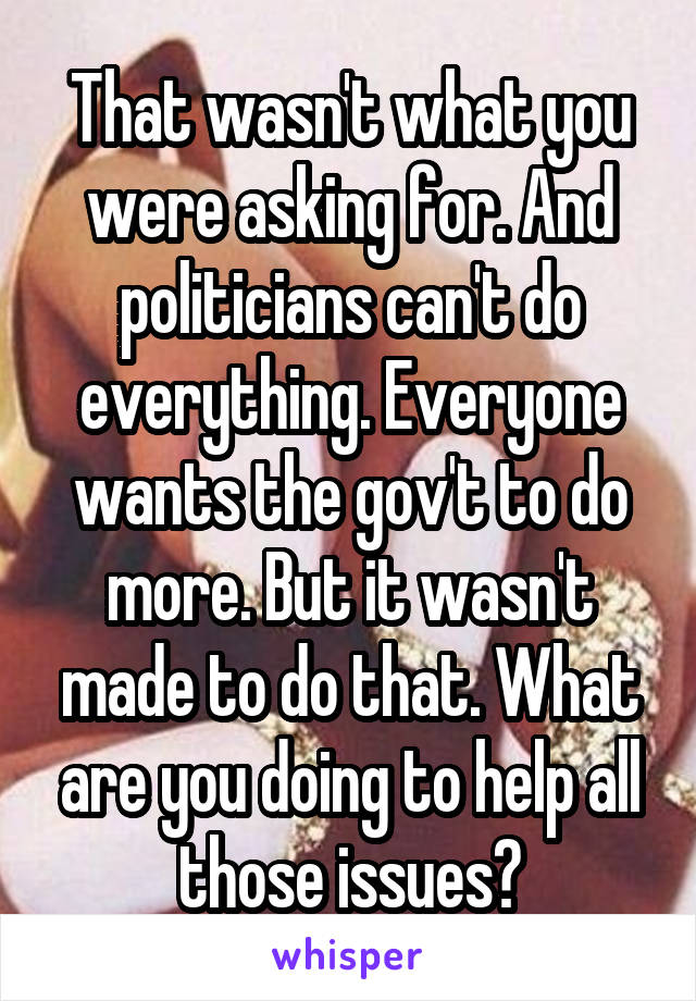 That wasn't what you were asking for. And politicians can't do everything. Everyone wants the gov't to do more. But it wasn't made to do that. What are you doing to help all those issues?