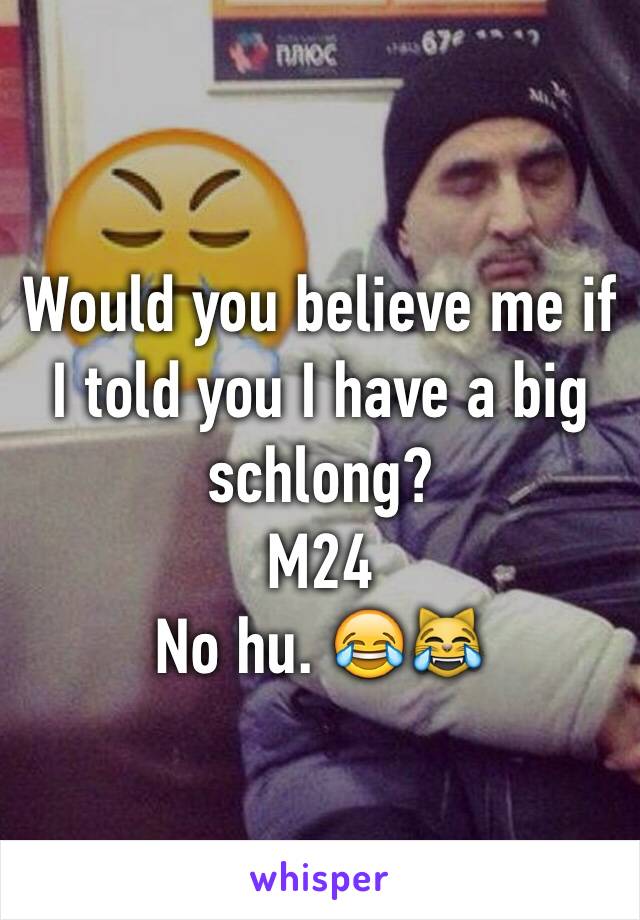 Would you believe me if I told you I have a big schlong? 
M24 
No hu. 😂😹