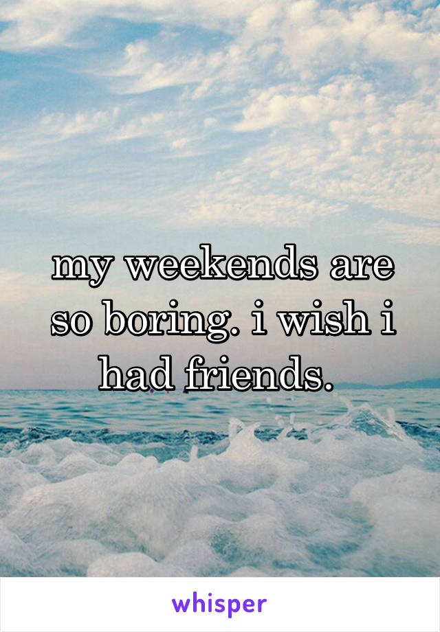 my weekends are so boring. i wish i had friends. 