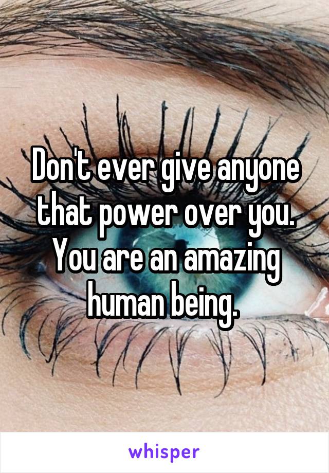 Don't ever give anyone that power over you. You are an amazing human being. 