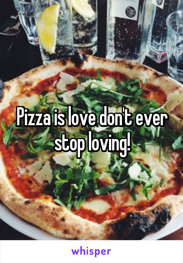 Pizza is love don't ever stop loving!