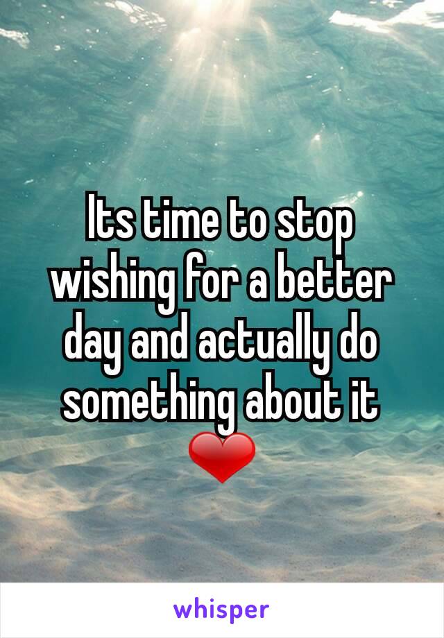 Its time to stop wishing for a better day and actually do something about it ❤