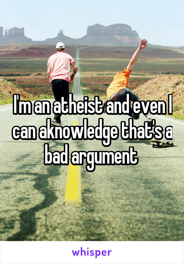 I'm an atheist and even I can aknowledge that's a bad argument 