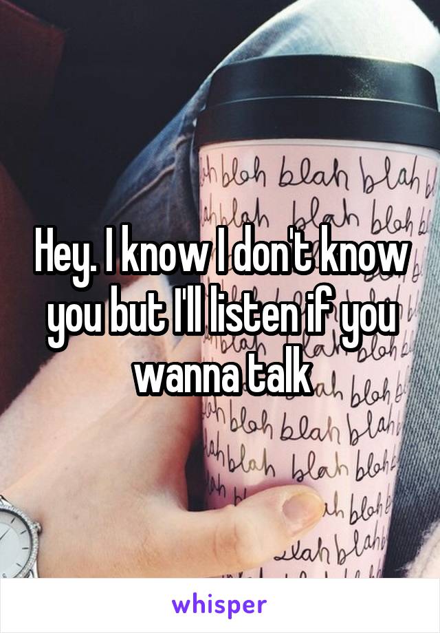 Hey. I know I don't know you but I'll listen if you wanna talk