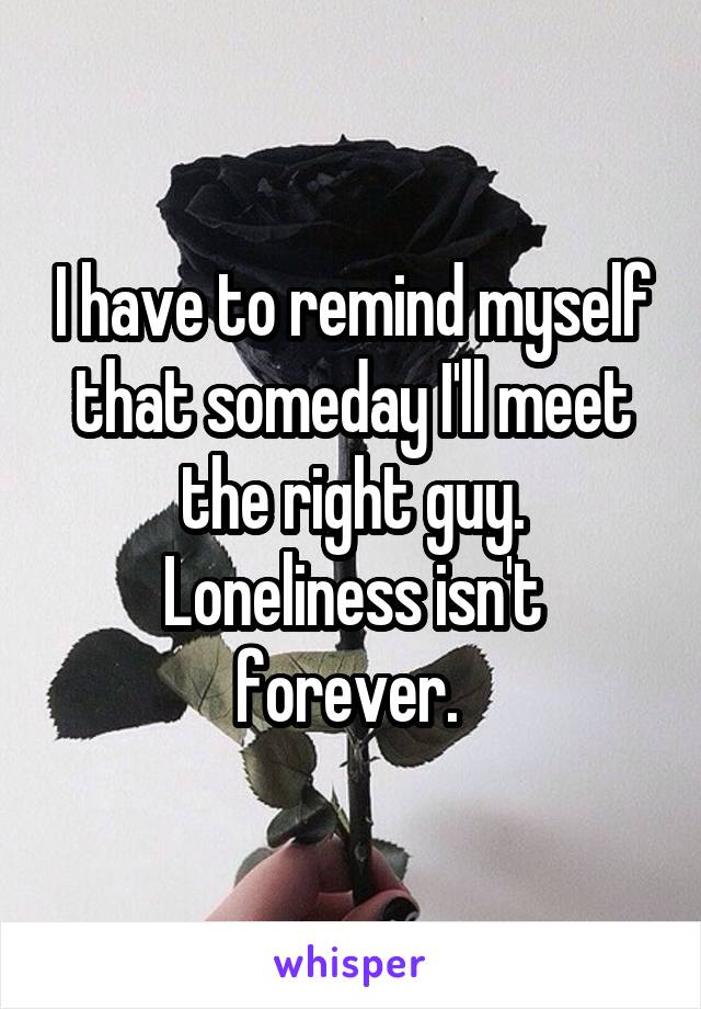 I have to remind myself that someday I'll meet the right guy. Loneliness isn't forever. 