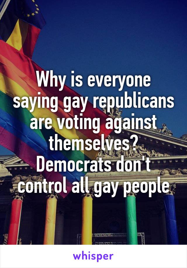 Why is everyone saying gay republicans are voting against themselves? Democrats don't control all gay people