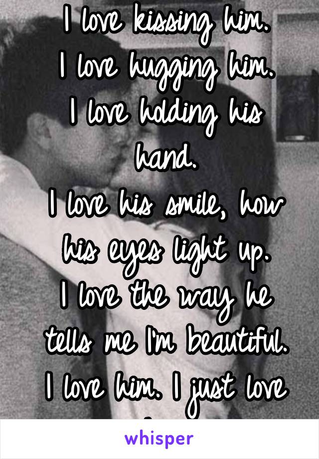 I love kissing him.
I love hugging him.
I love holding his hand.
I love his smile, how his eyes light up.
I love the way he tells me I'm beautiful.
I love him. I just love him.