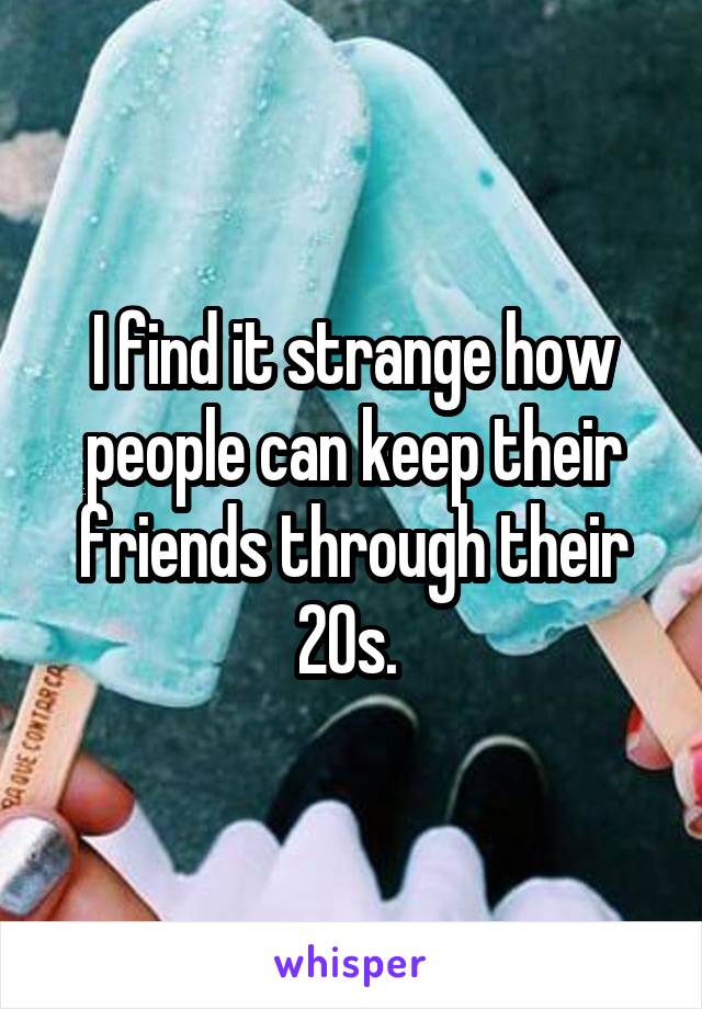 I find it strange how people can keep their friends through their 20s. 