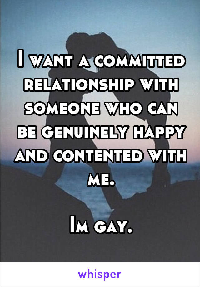 I want a committed relationship with someone who can be genuinely happy and contented with me.

Im gay.