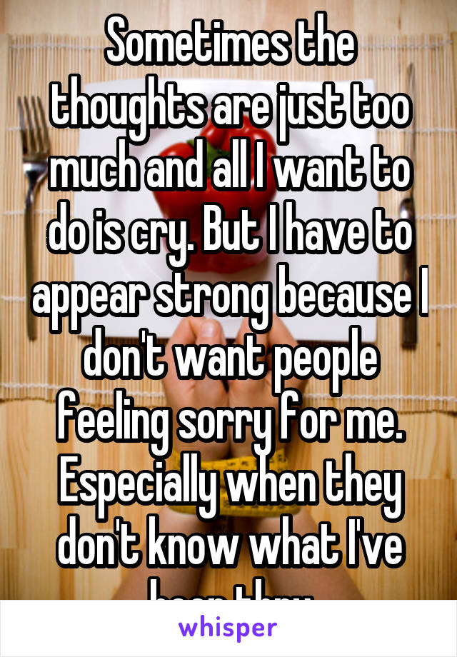 Sometimes the thoughts are just too much and all I want to do is cry. But I have to appear strong because I don't want people feeling sorry for me. Especially when they don't know what I've been thru