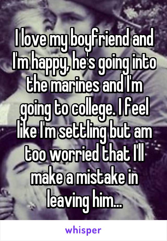 I love my boyfriend and I'm happy, he's going into the marines and I'm going to college. I feel like I'm settling but am too worried that I'll make a mistake in leaving him...