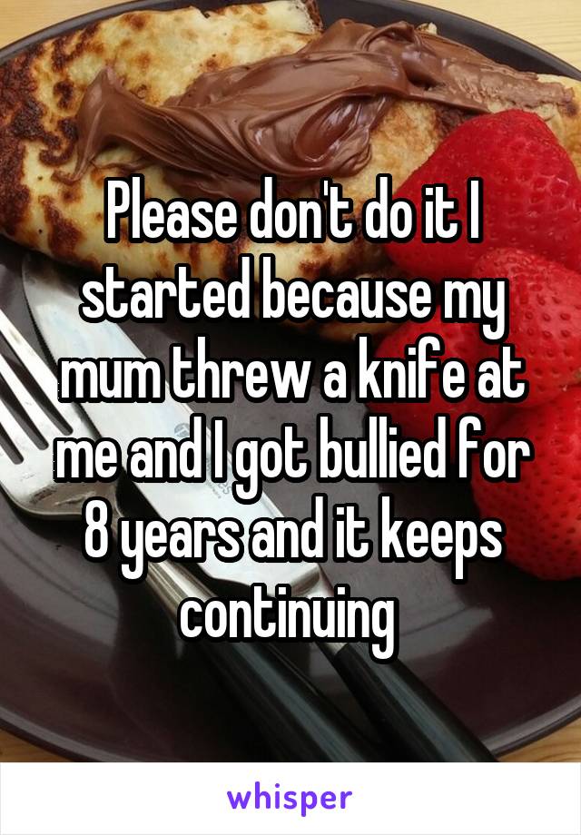 Please don't do it I started because my mum threw a knife at me and I got bullied for 8 years and it keeps continuing 