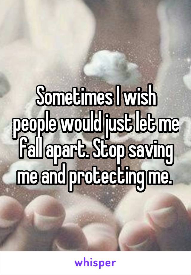 Sometimes I wish people would just let me fall apart. Stop saving me and protecting me. 