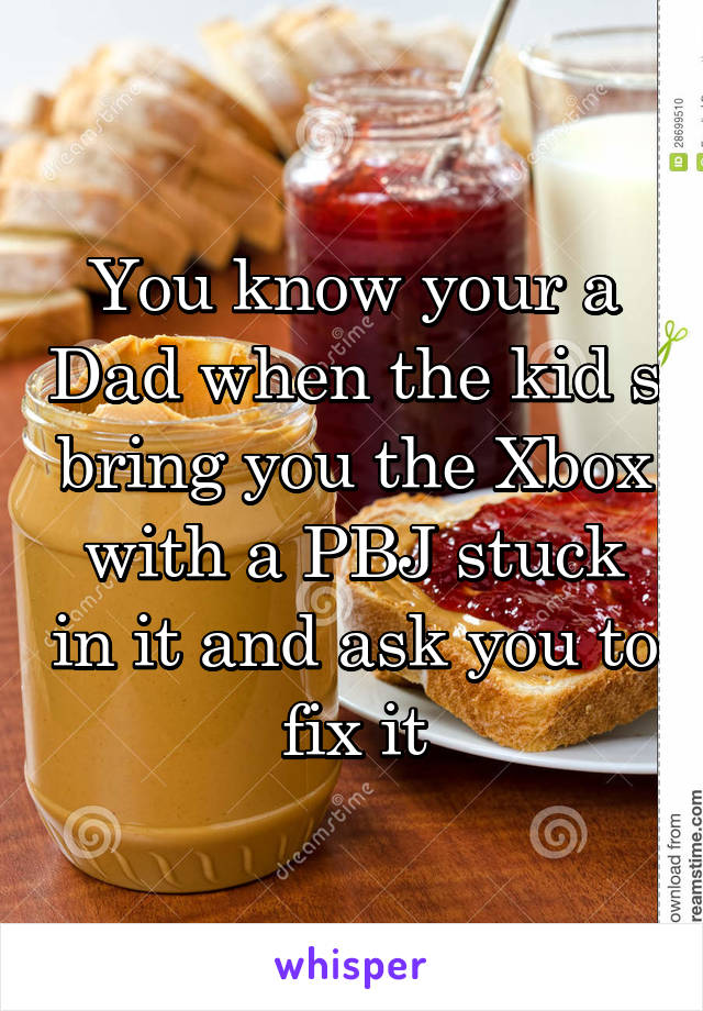 You know your a Dad when the kid s bring you the Xbox with a PBJ stuck in it and ask you to fix it