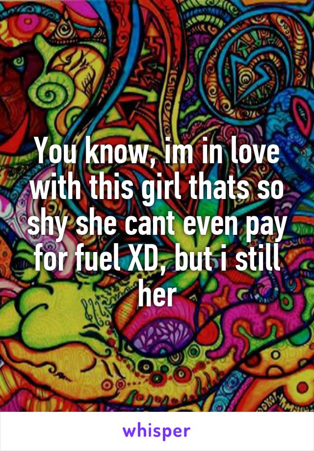 You know, im in love with this girl thats so shy she cant even pay for fuel XD, but i still her