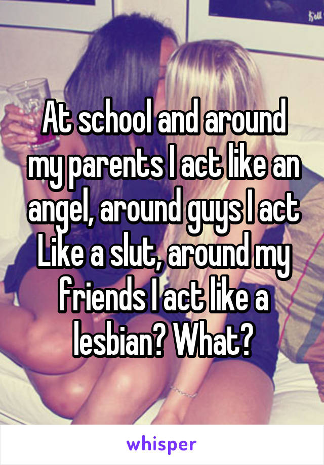 At school and around my parents I act like an angel, around guys I act Like a slut, around my friends I act like a lesbian? What?