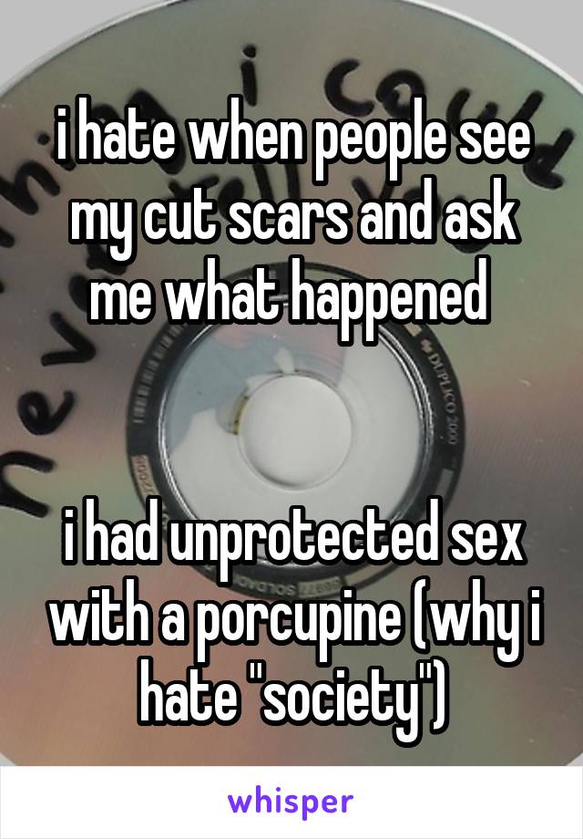 i hate when people see my cut scars and ask me what happened 


i had unprotected sex with a porcupine (why i hate "society")