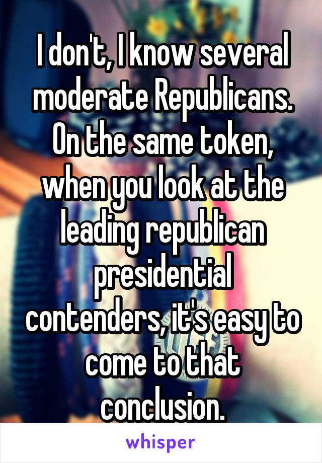 I don't, I know several moderate Republicans. On the same token, when you look at the leading republican presidential contenders, it's easy to come to that conclusion.