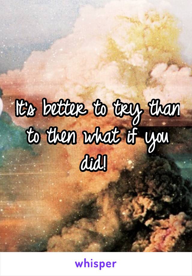 It's better to try than to then what if you did! 