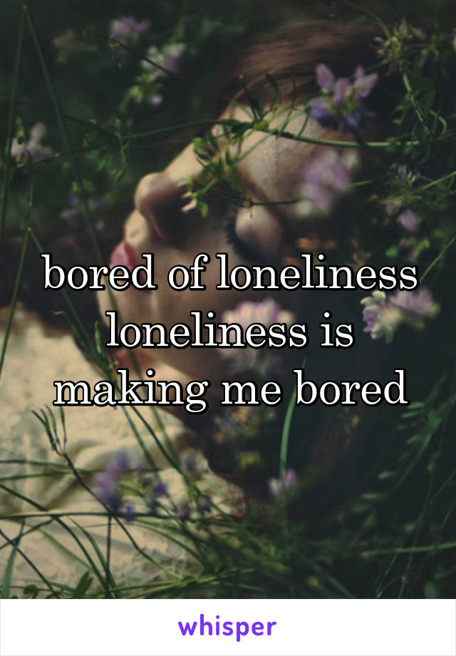 bored of loneliness
loneliness is making me bored