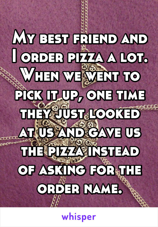 My best friend and I order pizza a lot. When we went to pick it up, one time they just looked at us and gave us the pizza instead of asking for the order name.