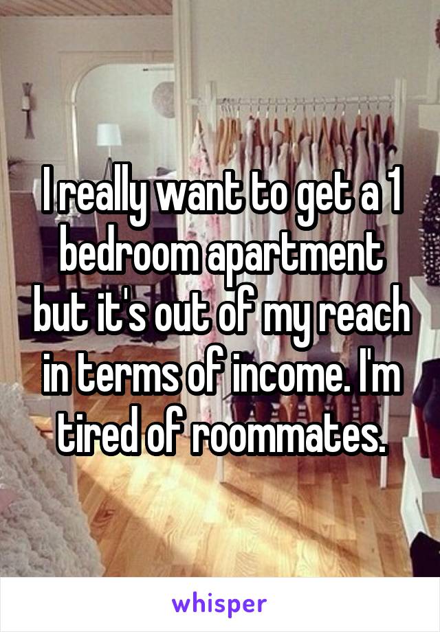 I really want to get a 1 bedroom apartment but it's out of my reach in terms of income. I'm tired of roommates.