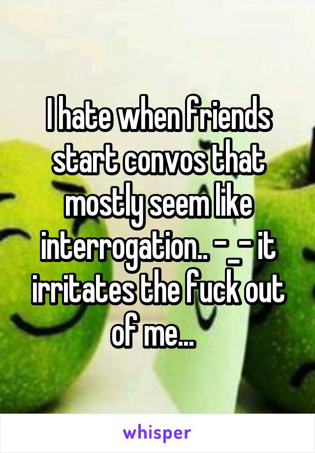 I hate when friends start convos that mostly seem like interrogation.. -_- it irritates the fuck out of me...  