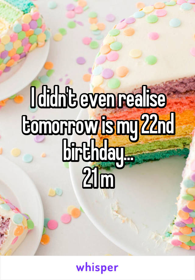 I didn't even realise tomorrow is my 22nd birthday...
21 m