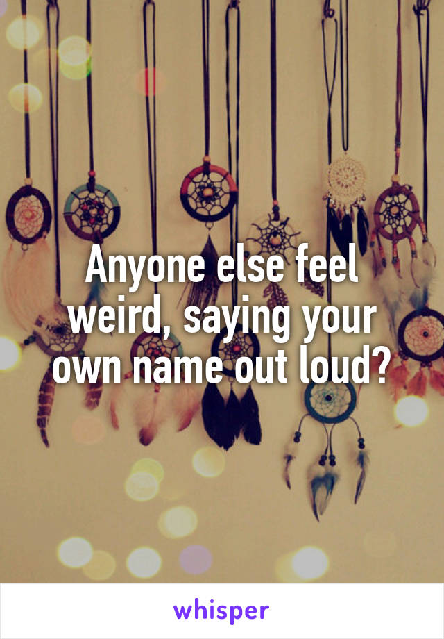 Anyone else feel weird, saying your own name out loud?